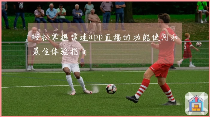 轻松掌握雷速app直播的功能使用和最佳体验指南